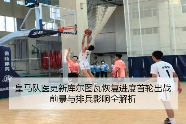 皇马队医更新库尔图瓦恢复进度首轮出战前景与排兵影响全解析 - kaiyun