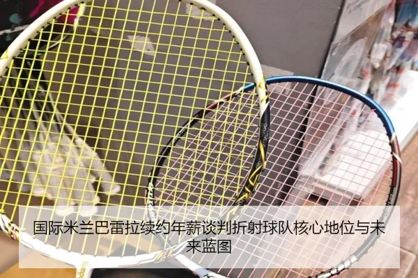 国际米兰巴雷拉续约年薪谈判折射球队核心地位与未来蓝图
