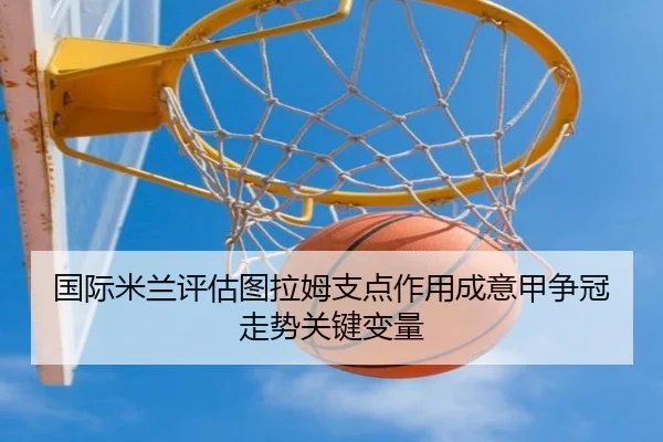 国际米兰评估图拉姆支点作用成意甲争冠走势关键变量