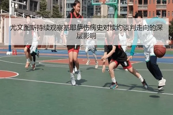 尤文图斯持续观察基耶萨伤病史对续约谈判走向的深层影响（kaiyun）